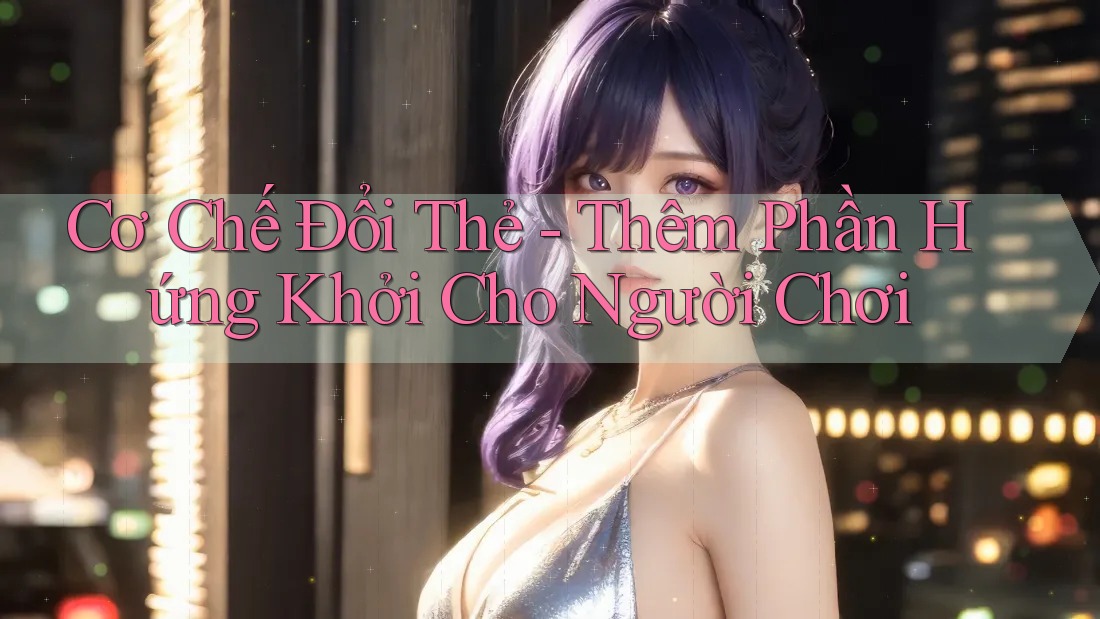 Cơ Chế Đổi Thẻ - Thêm Phần Hứng Khởi Cho Người Chơi