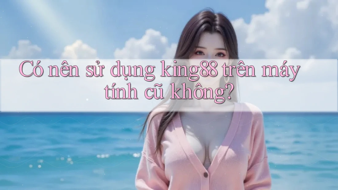 Có nên sử dụng king88 trên máy tính cũ không?