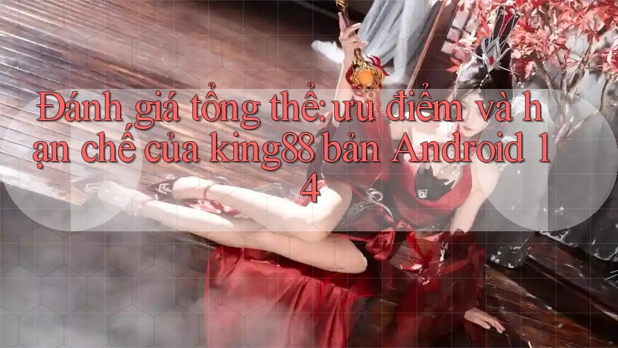 Đánh giá tổng thể: ưu điểm và hạn chế của king88 bản Android 14