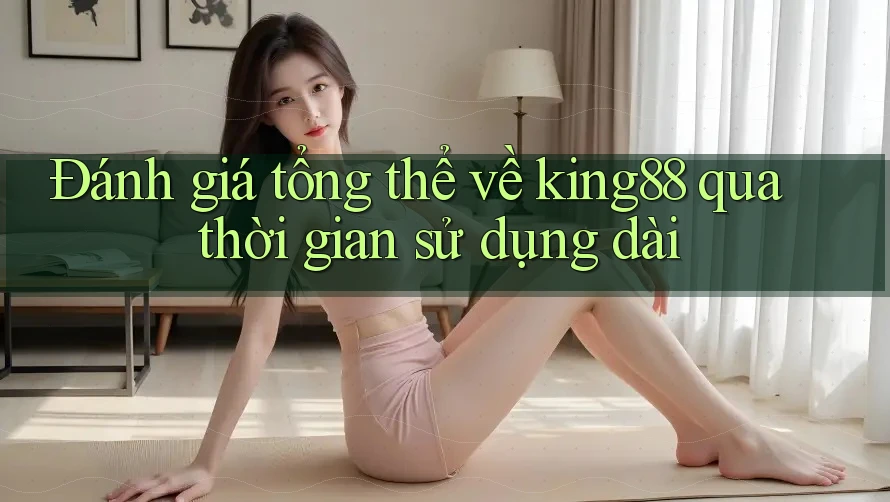 Đánh giá tổng thể về king88 qua thời gian sử dụng dài
