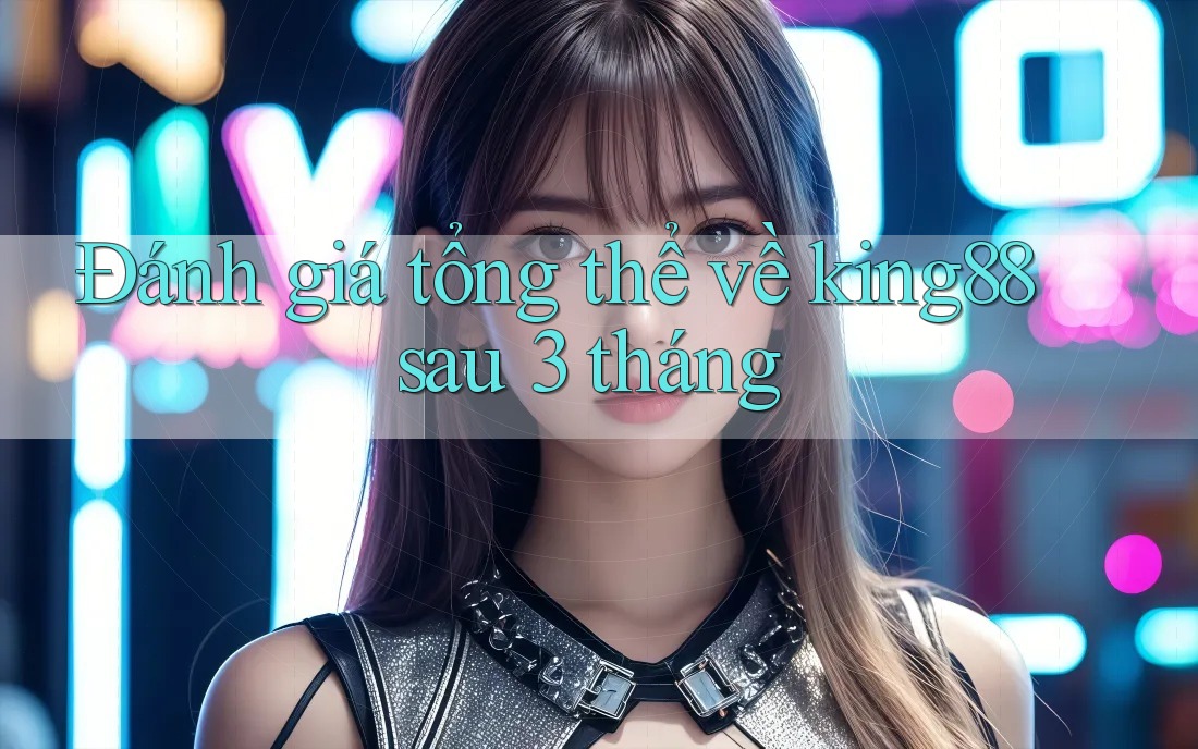 Đánh giá tổng thể về king88 sau 3 tháng