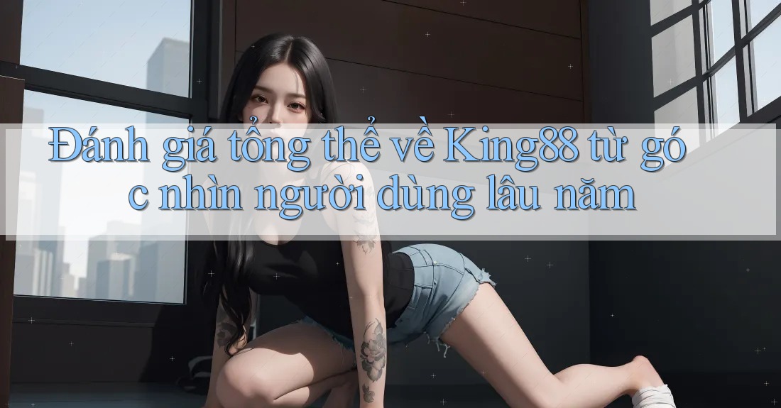Đánh giá tổng thể về King88 từ góc nhìn người dùng lâu năm