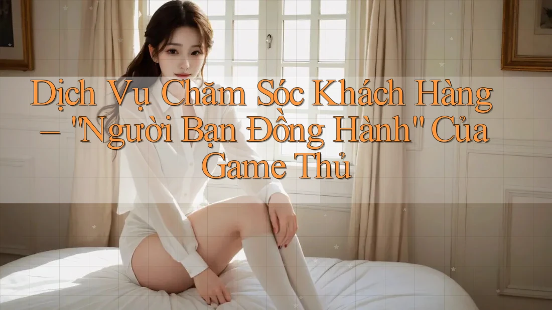 Dịch Vụ Chăm Sóc Khách Hàng – “Người Bạn Đồng Hành” Của Game Thủ