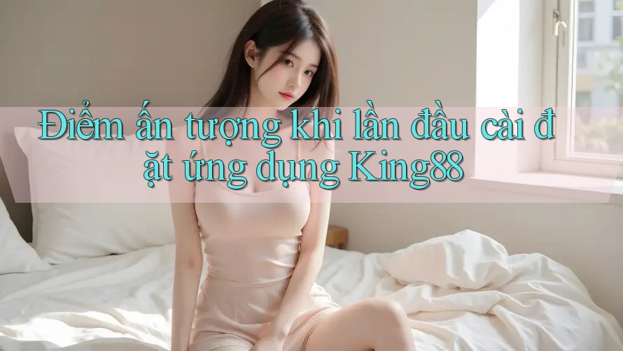 Điểm ấn tượng khi lần đầu cài đặt ứng dụng King88