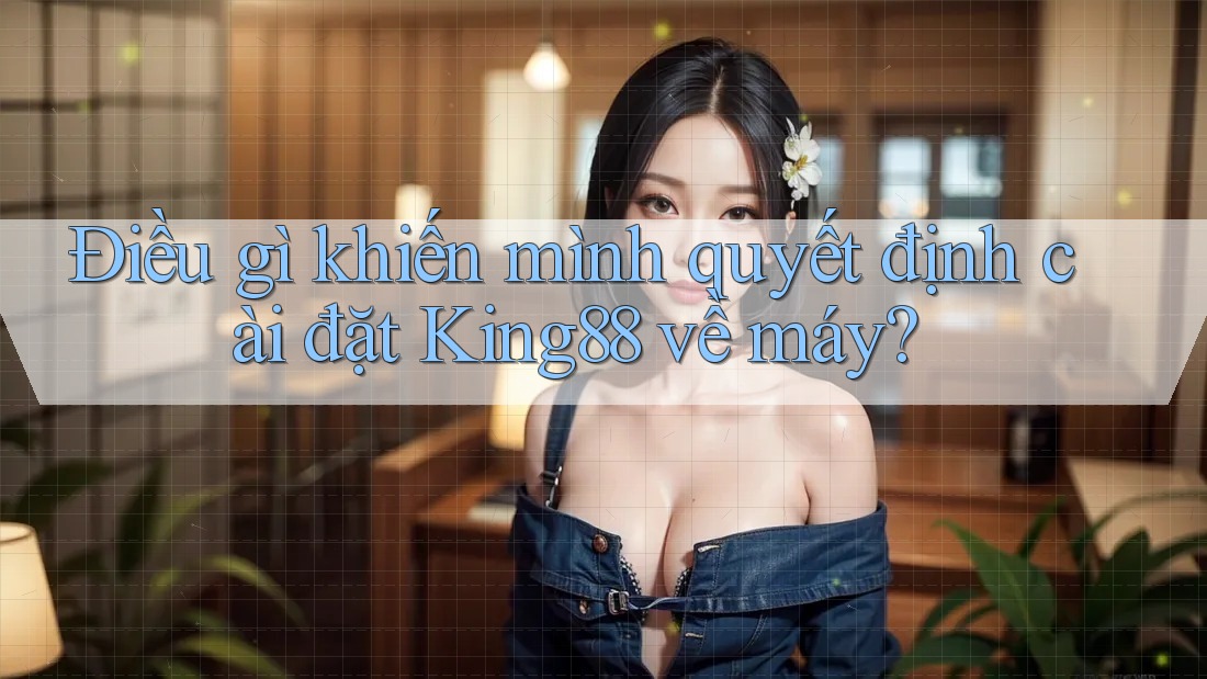 Điều gì khiến mình quyết định cài đặt King88 về máy?