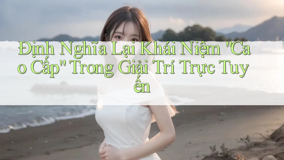 Định Nghĩa Lại Khái Niệm “Cao Cấp” Trong Giải Trí Trực Tuyến