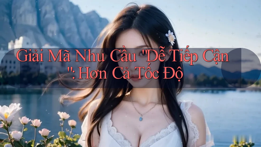 Giải Mã Nhu Cầu “Dễ Tiếp Cận”: Hơn Cả Tốc Độ