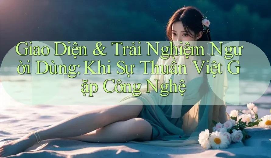 Giao Diện & Trải Nghiệm Người Dùng: Khi Sự Thuần Việt Gặp Công Nghệ