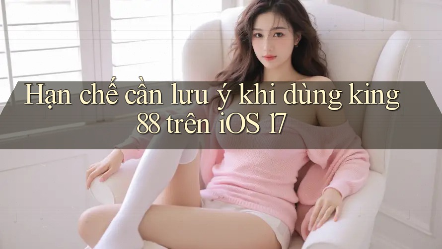Hạn chế cần lưu ý khi dùng king88 trên iOS 17