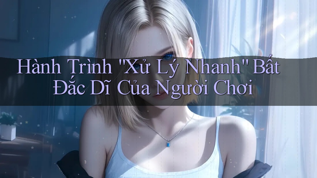 Hành Trình “Xử Lý Nhanh” Bất Đắc Dĩ Của Người Chơi