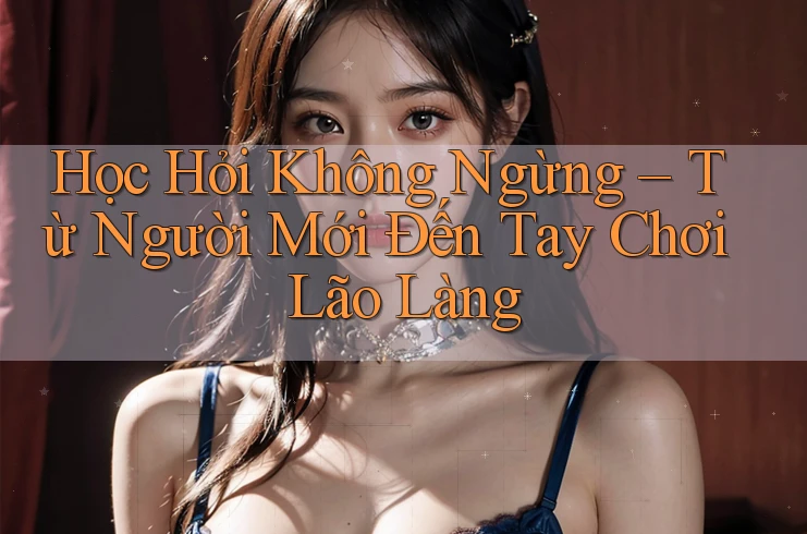 Học Hỏi Không Ngừng – Từ Người Mới Đến Tay Chơi Lão Làng