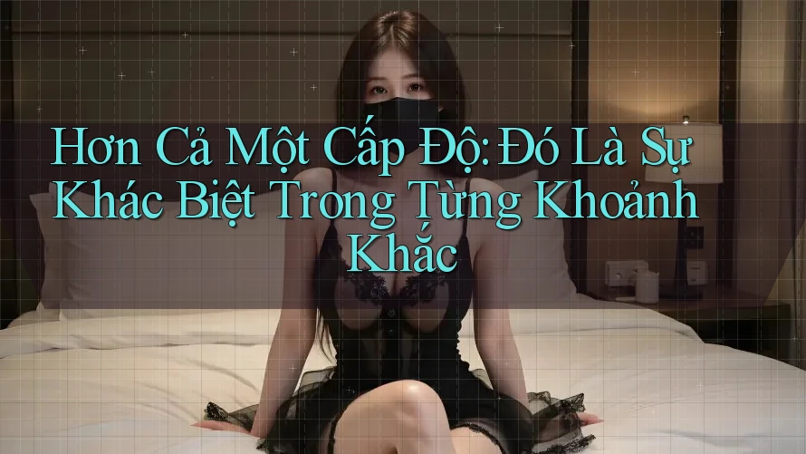 Hơn Cả Một Cấp Độ: Đó Là Sự Khác Biệt Trong Từng Khoảnh Khắc
