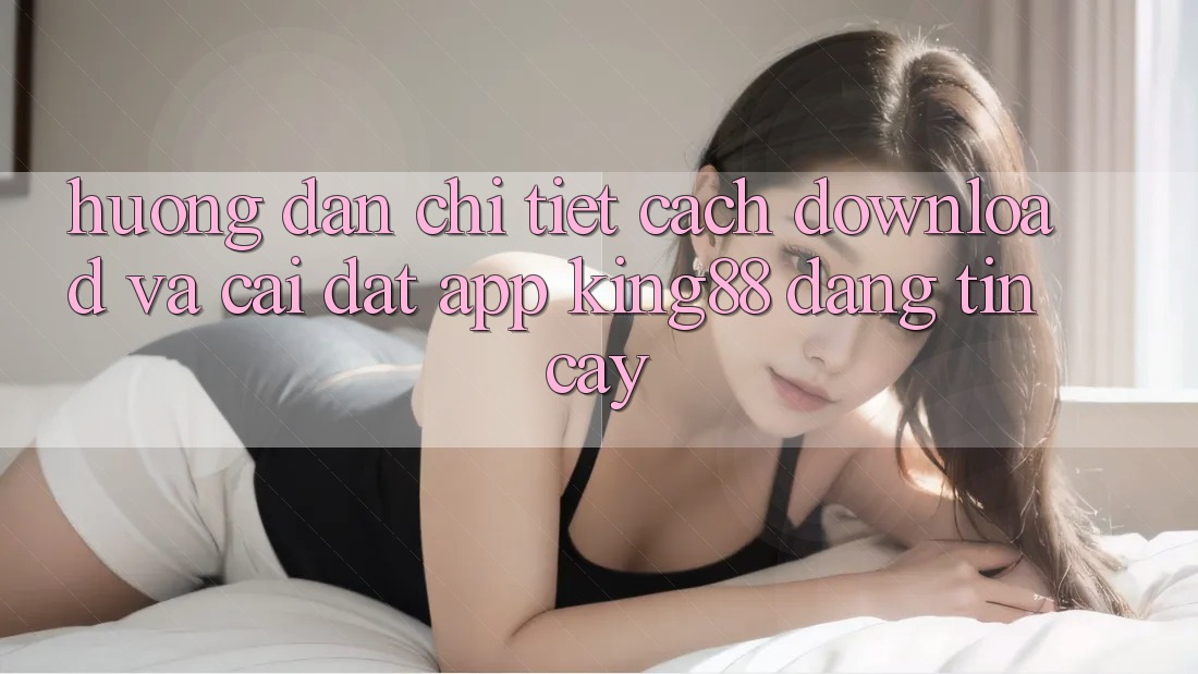 Hướng Dẫn Chi Tiết Cách Download Và Cài Đặt App King88 Đáng tin cậy