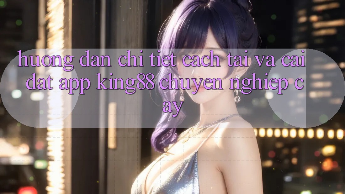 Hướng Dẫn Chi Tiết Cách Tải Và Cài Đặt App King88 Chuyên nghiệp cậy