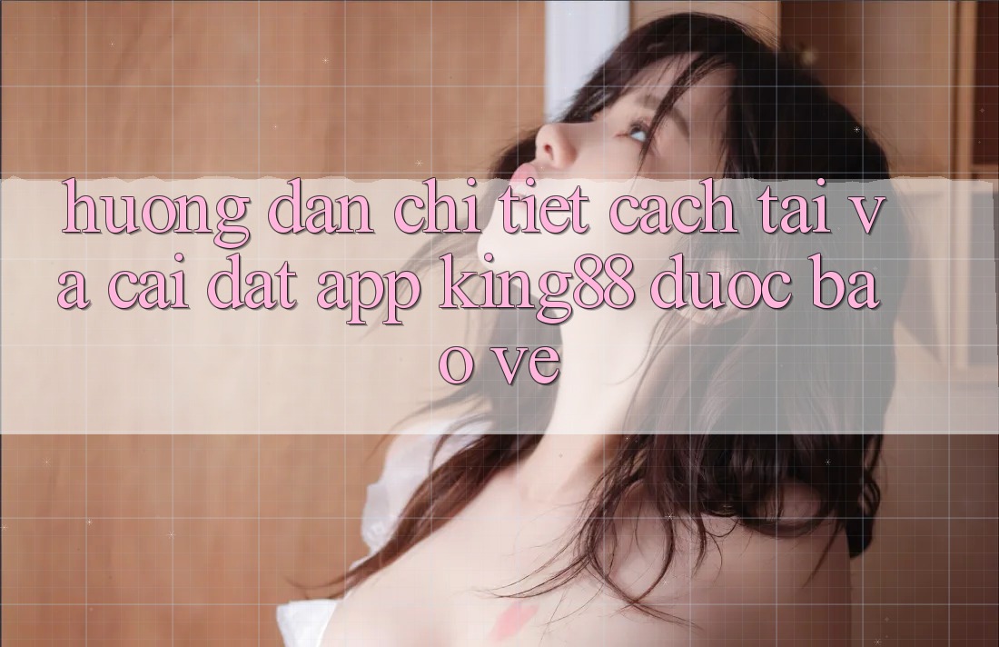 Hướng Dẫn Chi Tiết Cách Tải Và Cài Đặt App King88 Được bảo vệ