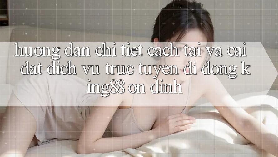 Hướng Dẫn Chi Tiết Cách Tải Và Cài Đặt Dịch vụ trực tuyến di động King88 Ổn định