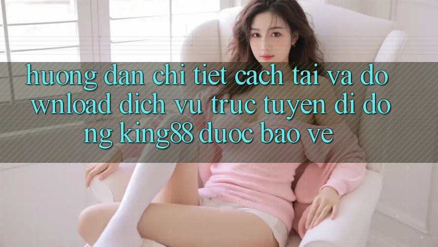 Hướng Dẫn Chi Tiết Cách Tải Và Download Dịch vụ trực tuyến di động King88 Được bảo vệ