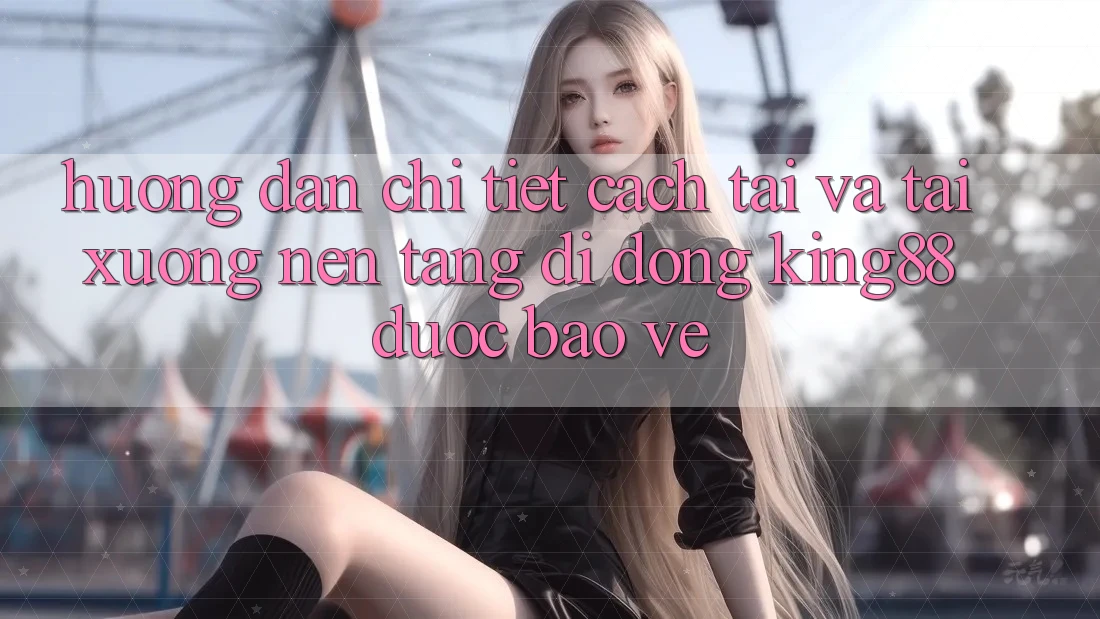 Hướng dẫn Chi Tiết Cách Tải Và Tải xuống Nền tảng di động King88 Được bảo vệ