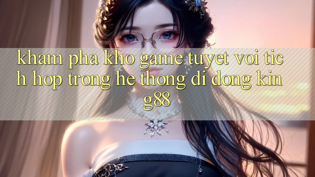 Khám Phá Kho Game Tuyệt vời Tích Hợp Trong Hệ thống di động King88