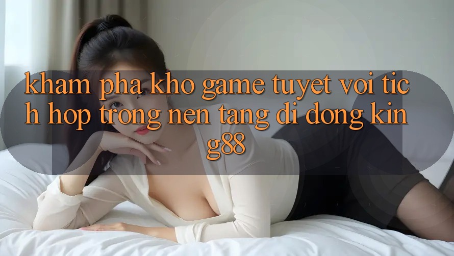 Khám Phá Kho Game Tuyệt vời Tích Hợp Trong Nền tảng di động King88