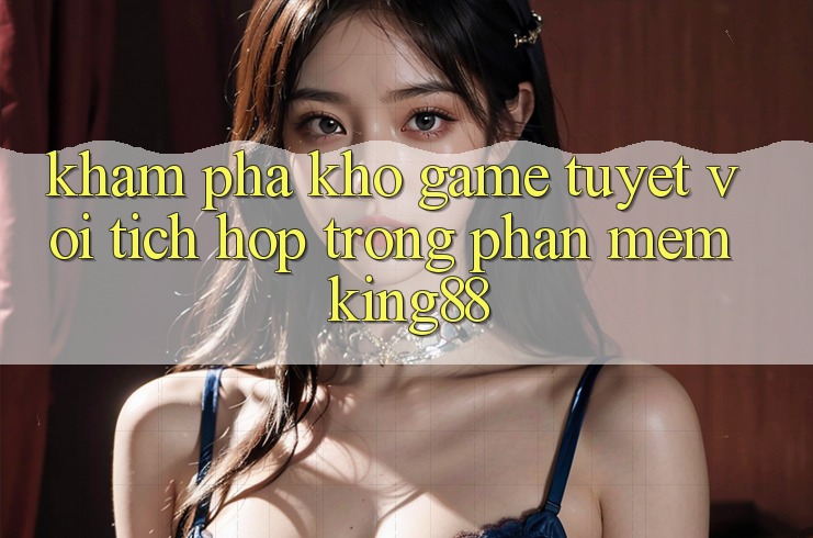 Khám Phá Kho Game Tuyệt vời Tích Hợp Trong Phần mềm King88
