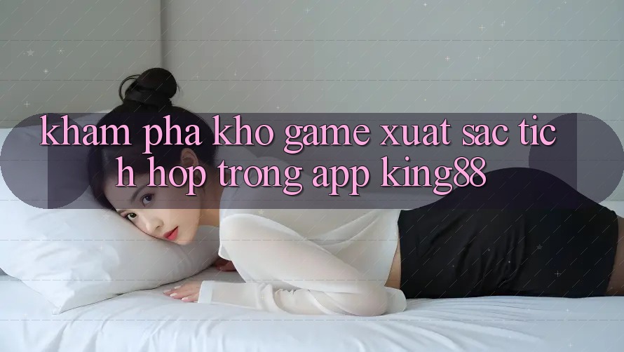 Khám Phá Kho Game Xuất sắc Tích Hợp Trong App King88