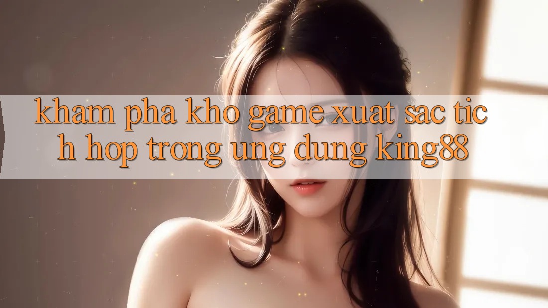 Khám Phá Kho Game Xuất sắc Tích Hợp Trong Ứng Dụng King88