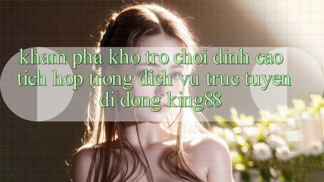 Khám Phá Kho Trò chơi Đỉnh Cao Tích Hợp Trong Dịch vụ trực tuyến di động King88
