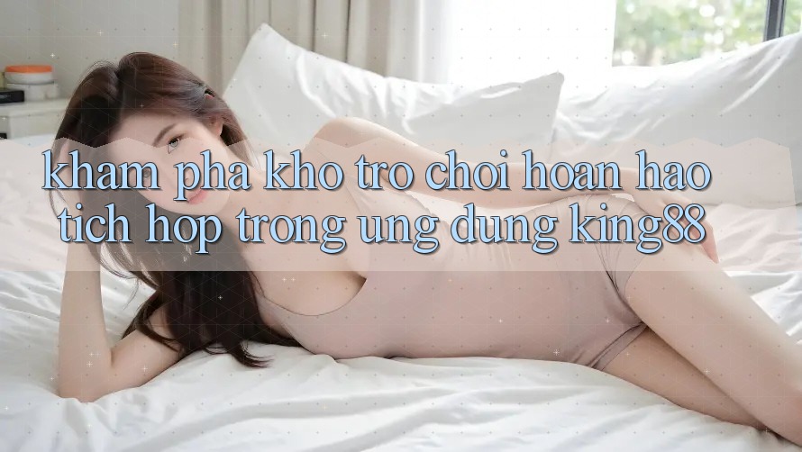 Khám Phá Kho Trò chơi Hoàn hảo Tích Hợp Trong Ứng Dụng King88