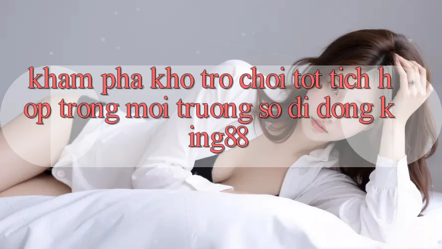 Khám Phá Kho Trò chơi Tốt Tích Hợp Trong Môi trường số di động King88