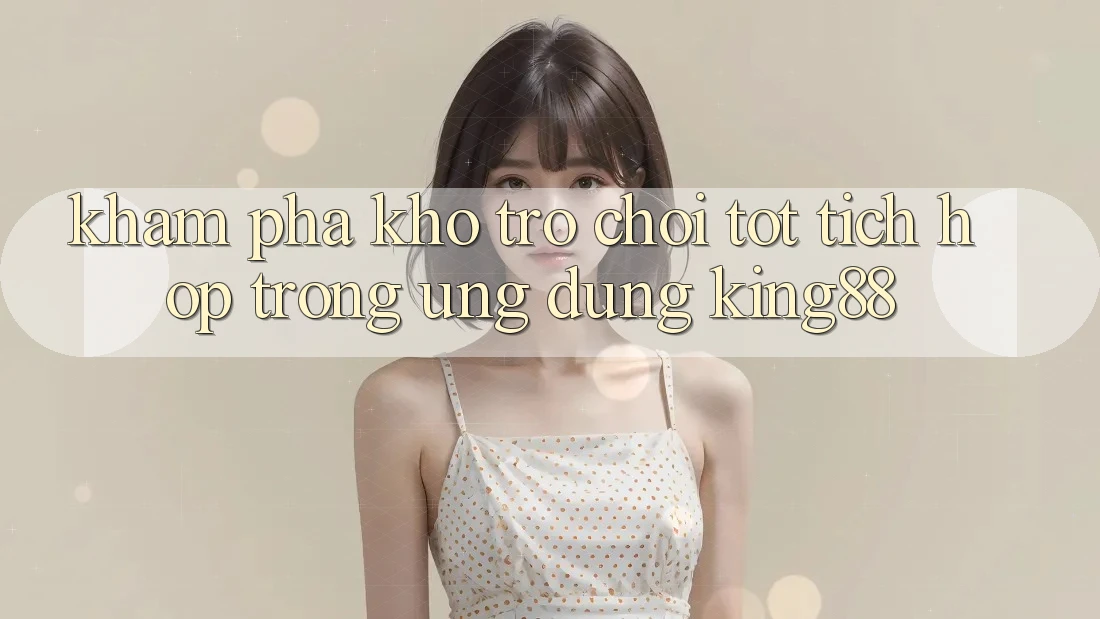 Khám Phá Kho Trò chơi Tốt Tích Hợp Trong Ứng Dụng King88