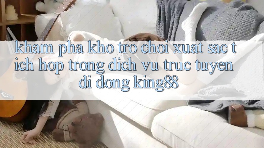 Khám Phá Kho Trò chơi Xuất sắc Tích Hợp Trong Dịch vụ trực tuyến di động King88