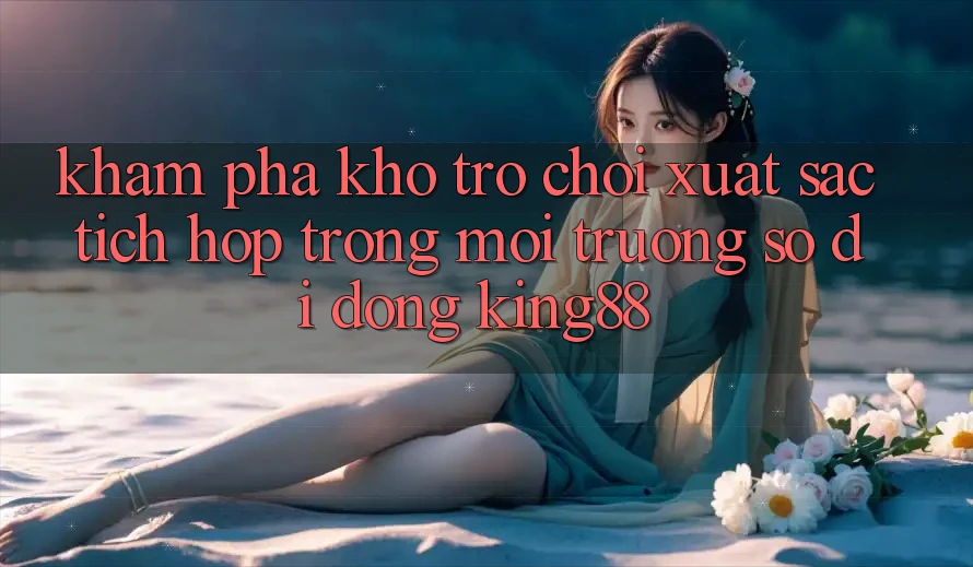 Khám Phá Kho Trò chơi Xuất sắc Tích Hợp Trong Môi trường số di động King88 Khám Phá Kho Trò chơi Xuất sắc Tích Hợp Trong Môi trường số di động King88