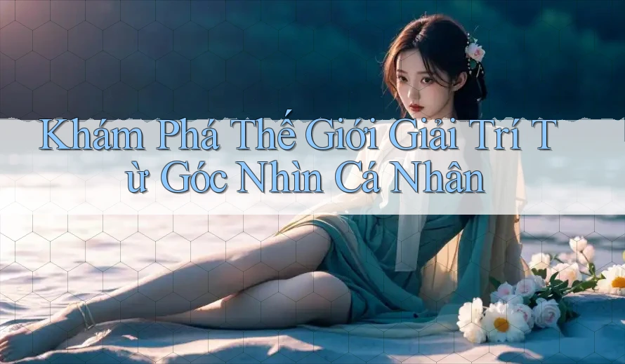 Khám Phá Thế Giới Giải Trí Từ Góc Nhìn Cá Nhân