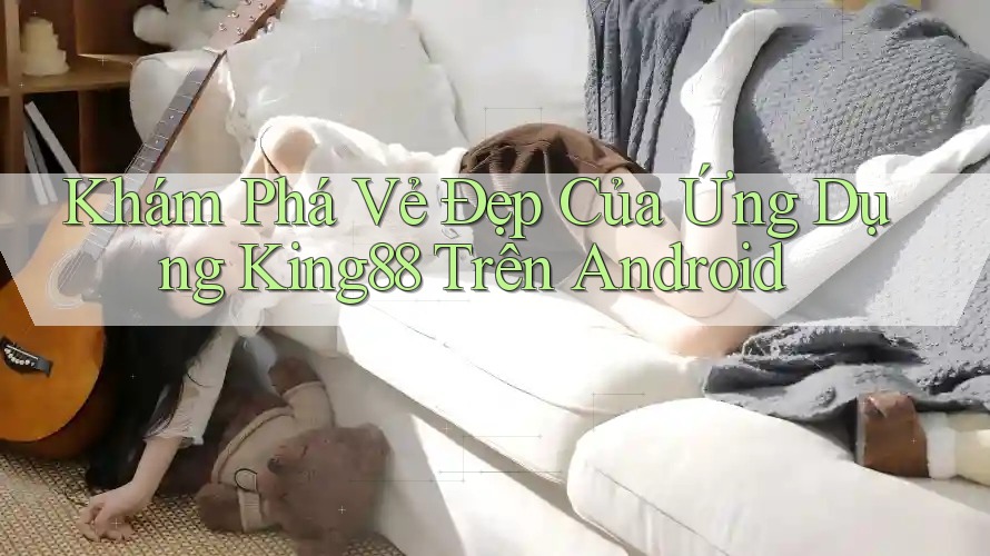 Khám Phá Vẻ Đẹp Của Ứng Dụng King88 Trên Android