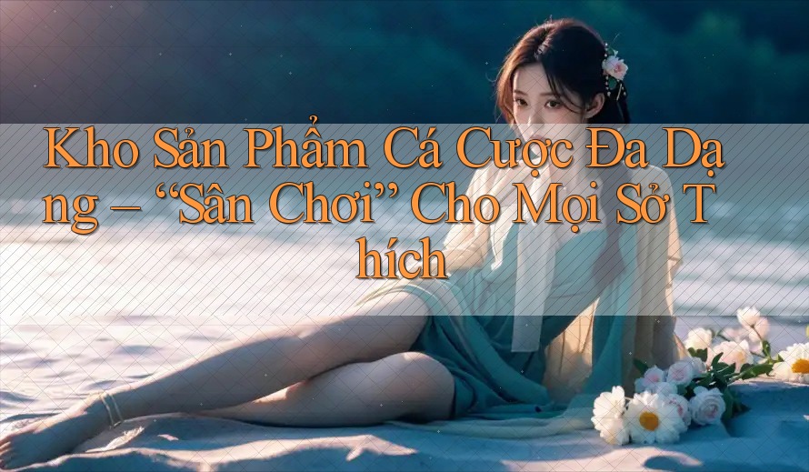 Kho Sản Phẩm Cá Cược Đa Dạng – “Sân Chơi” Cho Mọi Sở Thích