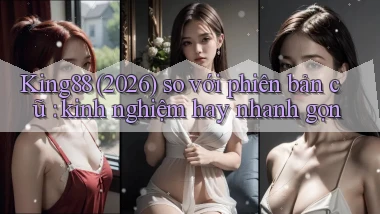 King88 (2026) so với phiên bản cũ kinh nghiệm hay nhanh gọn