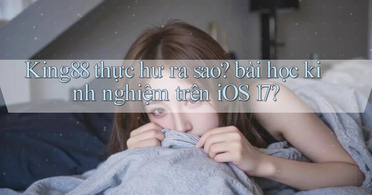 King88 thực hư ra sao bài học kinh nghiệm trên iOS 17