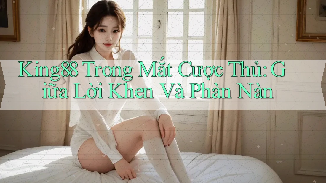 King88 Trong Mắt Cược Thủ: Giữa Lời Khen Và Phàn Nàn