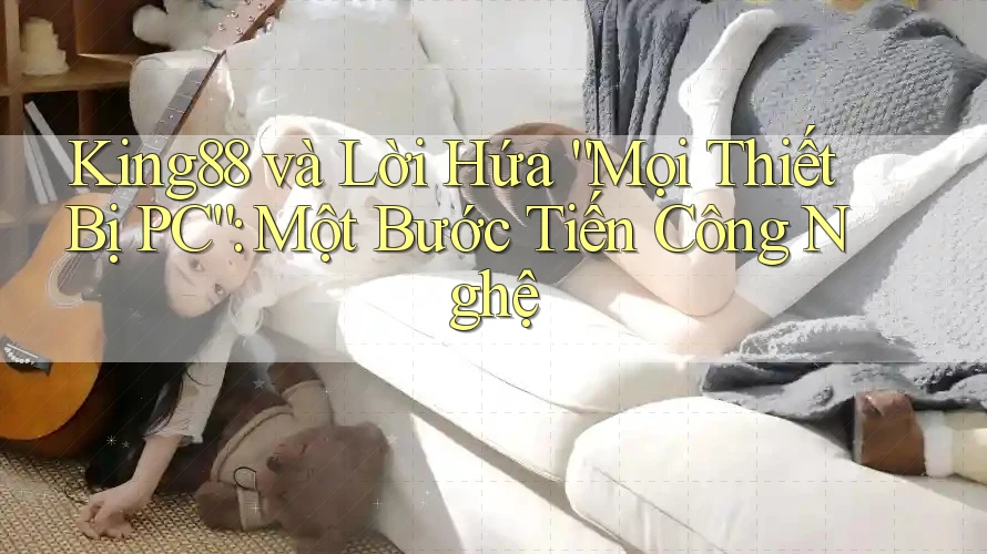 King88 và Lời Hứa “Mọi Thiết Bị PC”: Một Bước Tiến Công Nghệ