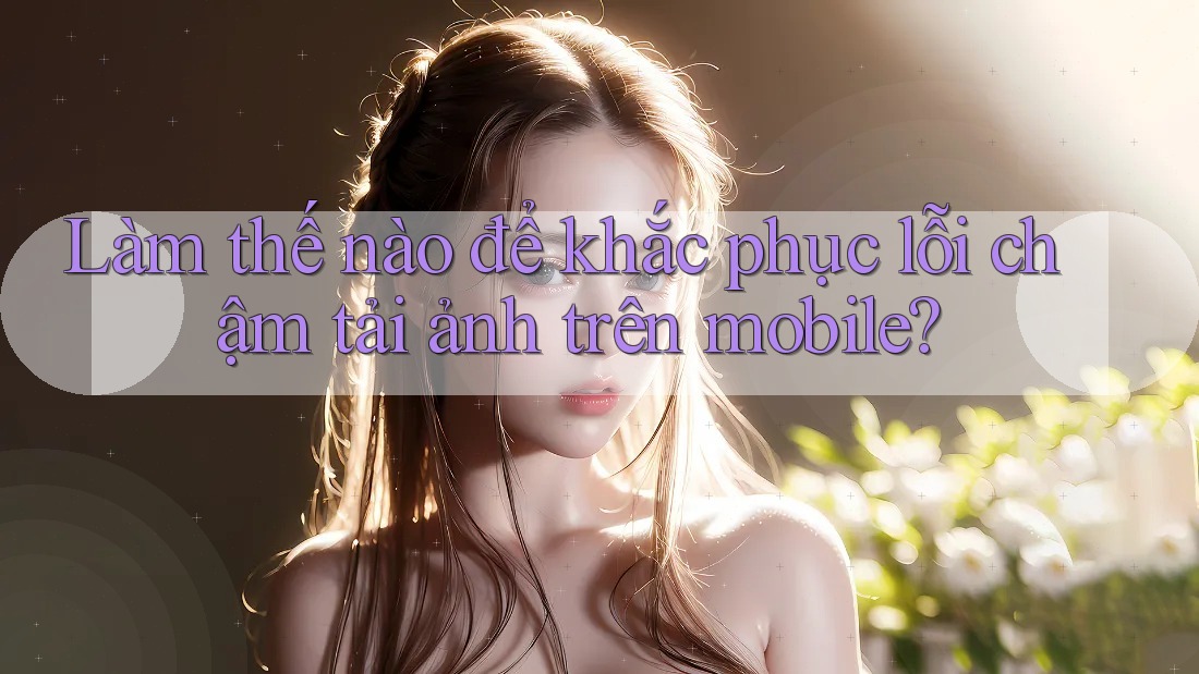 Làm thế nào để khắc phục lỗi chậm tải ảnh trên mobile?