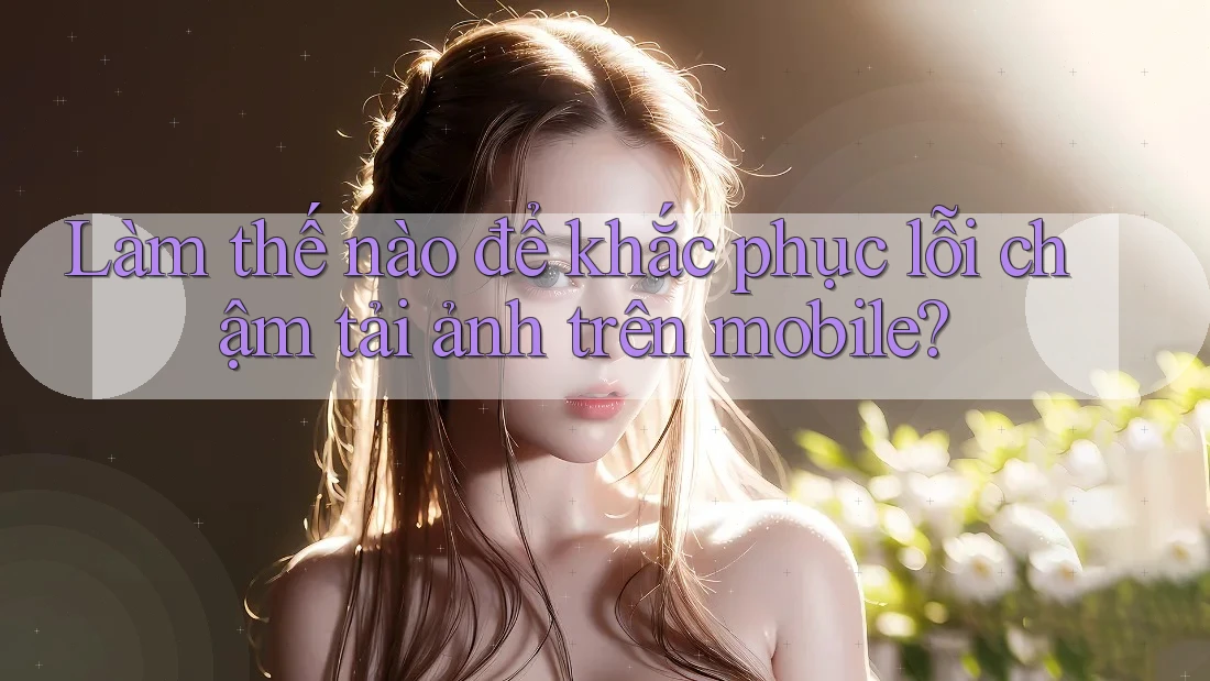 Làm thế nào để khắc phục lỗi chậm tải ảnh trên mobile? Làm thế nào để khắc phục lỗi chậm tải ảnh trên mobile?