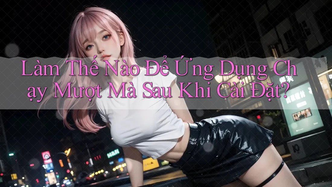 Làm Thế Nào Để Ứng Dụng Chạy Mượt Mà Sau Khi Cài Đặt? Làm Thế Nào Để Ứng Dụng Chạy Mượt Mà Sau Khi Cài Đặt?