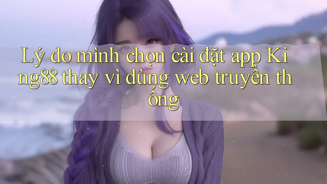 Lý do mình chọn cài đặt app King88 thay vì dùng web truyền thống