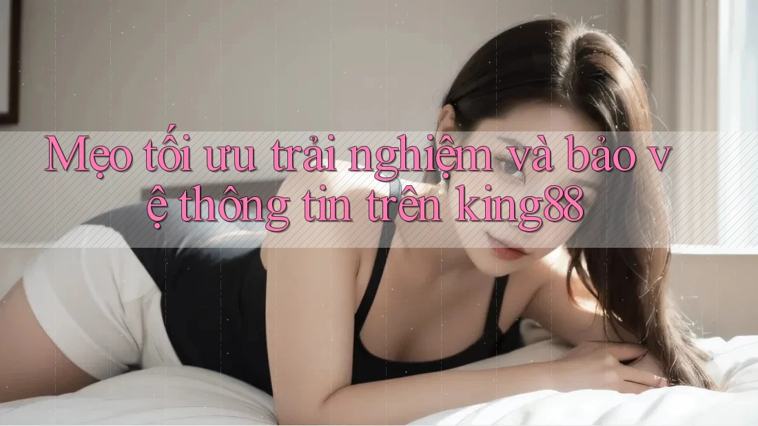Mẹo tối ưu trải nghiệm và bảo vệ thông tin trên king88