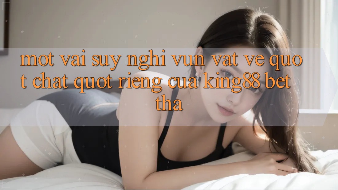 Một vài suy nghĩ vụn vặt về " chất" riêng của King88 Bet Tha