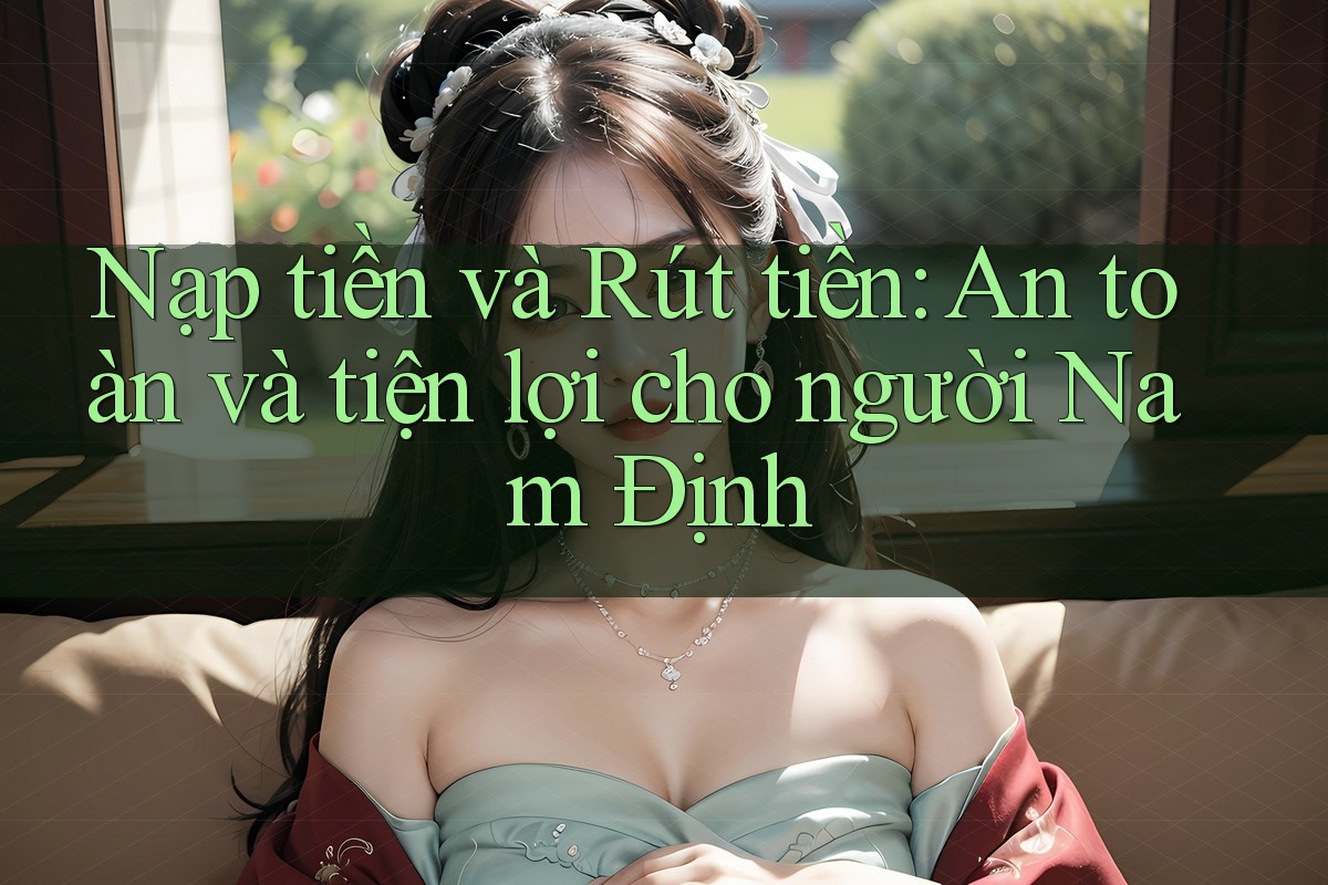 Nạp tiền và Rút tiền: An toàn và tiện lợi cho người Nam Định