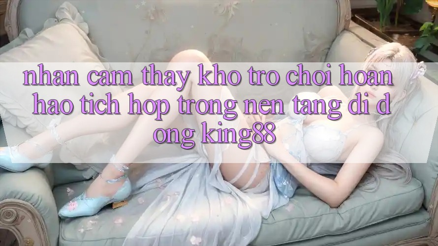 Nhận cảm thấy Kho Trò chơi Hoàn hảo Tích Hợp Trong Nền tảng di động King88