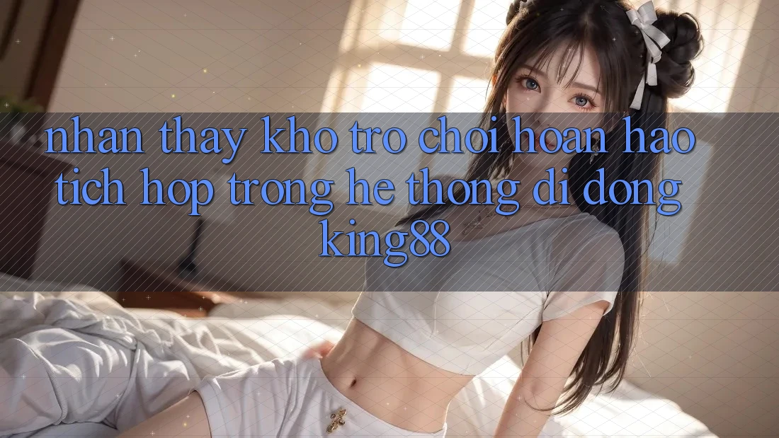 Nhận thấy Kho Trò chơi Hoàn hảo Tích Hợp Trong Hệ thống di động King88