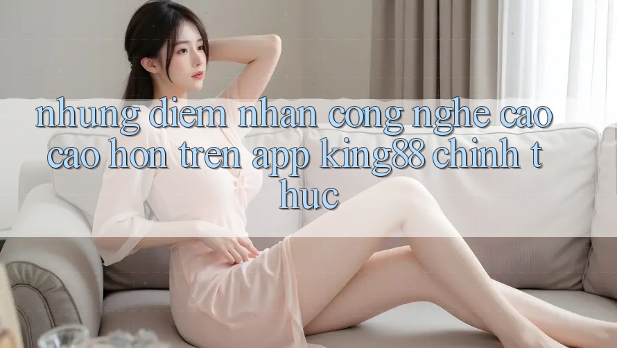 Những Điểm Nhấn Công Nghệ Cao cao hơn Trên App King88 Chính Thức